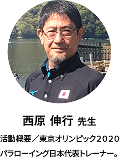 西原 伸行 先生：経歴／東京オリンピック2020パラローイング日本代表トレーナー。