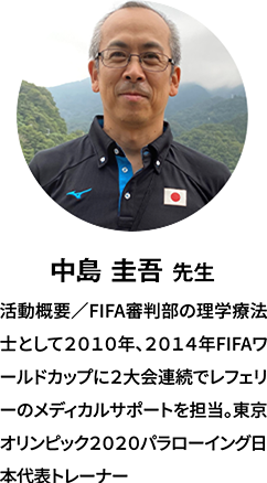 中島 圭吾 先生：経歴／FIFA審判部の理学療法士として2010年、2014年FIFAワールドカップに2大会連続でレフェリーのメディカルサポートを担当。東京オリンピック2020パラローイング日本代表トレーナー。