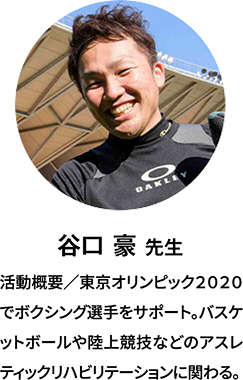 谷口 豪 先生：経歴／東京オリンピック2020でボクシング選手をサポート。バスケットボールや陸上競技などのアスレティックリハビリテーションに関わる。