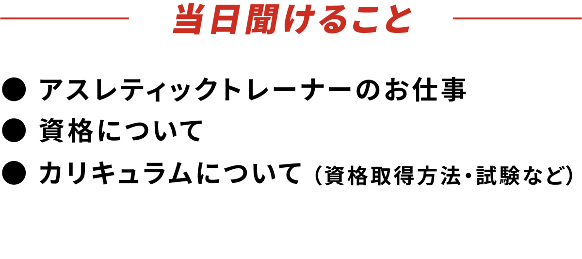 当日聞けること ● アスレティックトレーナーのお仕事 ● 資格について ●カリキュラムについて（資格取得方法・試験など）