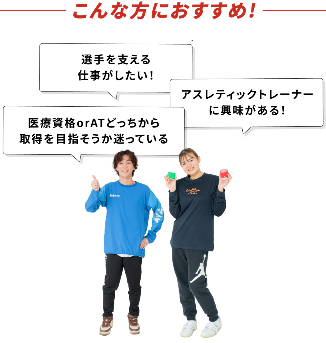 こんな方におすすめ！
・選手を支える仕事がしたい！
・アスレティックトレーナーに興味がある！
・医療資格orATどっちから取得を目指そうか迷っている