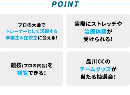 プロの大会で トレーナーとして活躍する 卒業生＆在校生に会える！実際にストレッチや 治療体験が 受けられる！競技(プロの試合)を 観覧できる！品川CCの チームグッズが 当たる抽選会！